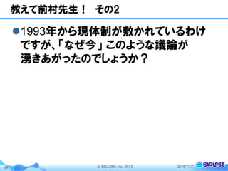 ©  BIGLOBE  Inc.  201514
教えて前村先生！　その2
l 1993年から現体制が敷かれているわけ
ですが、「なぜ今」  このような議論が
湧きあがったのでしょうか？
2015/7/17
 
