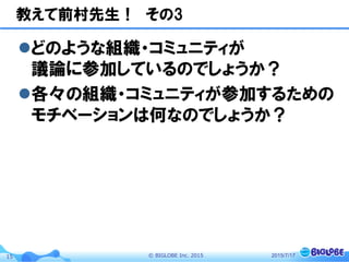 ©  BIGLOBE  Inc.  201515
教えて前村先生！　その3
l どのような組織・コミュニティが
議論に参加しているのでしょうか？
l 各々の組織・コミュニティが参加するための
モチベーションは何なのでしょうか？
2015/7/17
 
