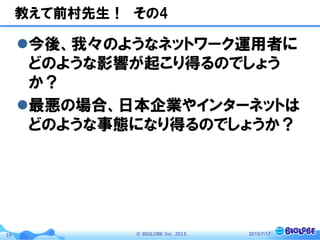 ©  BIGLOBE  Inc.  201516
教えて前村先生！　その4
l 今後、我々のようなネットワーク運用者に
どのような影響が起こり得るのでしょう
か？
l 最悪の場合、日本企業やインターネットは
どのような事態になり得るのでしょうか？
2015/7/17
 
