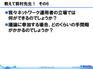 ©  BIGLOBE  Inc.  201518
教えて前村先生！　その6
l 我々ネットワーク運用者の立場では
何ができるのでしょうか？
l 議論に参加する場合、どのくらいの手間暇
がかかるのでしょうか？
2015/7/17
 