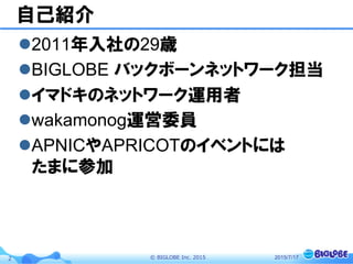 ©  BIGLOBE  Inc.  20152
自己紹介
l 2011年入社の29歳
l BIGLOBE バックボーンネットワーク担当
l イマドキのネットワーク運用者
l wakamonog運営委員
l APNICやAPRICOTのイベントには
たまに参加
2015/7/17
 