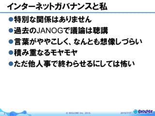 ©  BIGLOBE  Inc.  20153
インターネットガバナンスと私
l 特別な関係はありません
l 過去のJANOGで議論は聴講
l 言葉がややこしく、なんとも想像しづらい
l 積み重なるモヤモヤ
l ただ他人事で終わらせるにしては怖い
2015/7/17
 