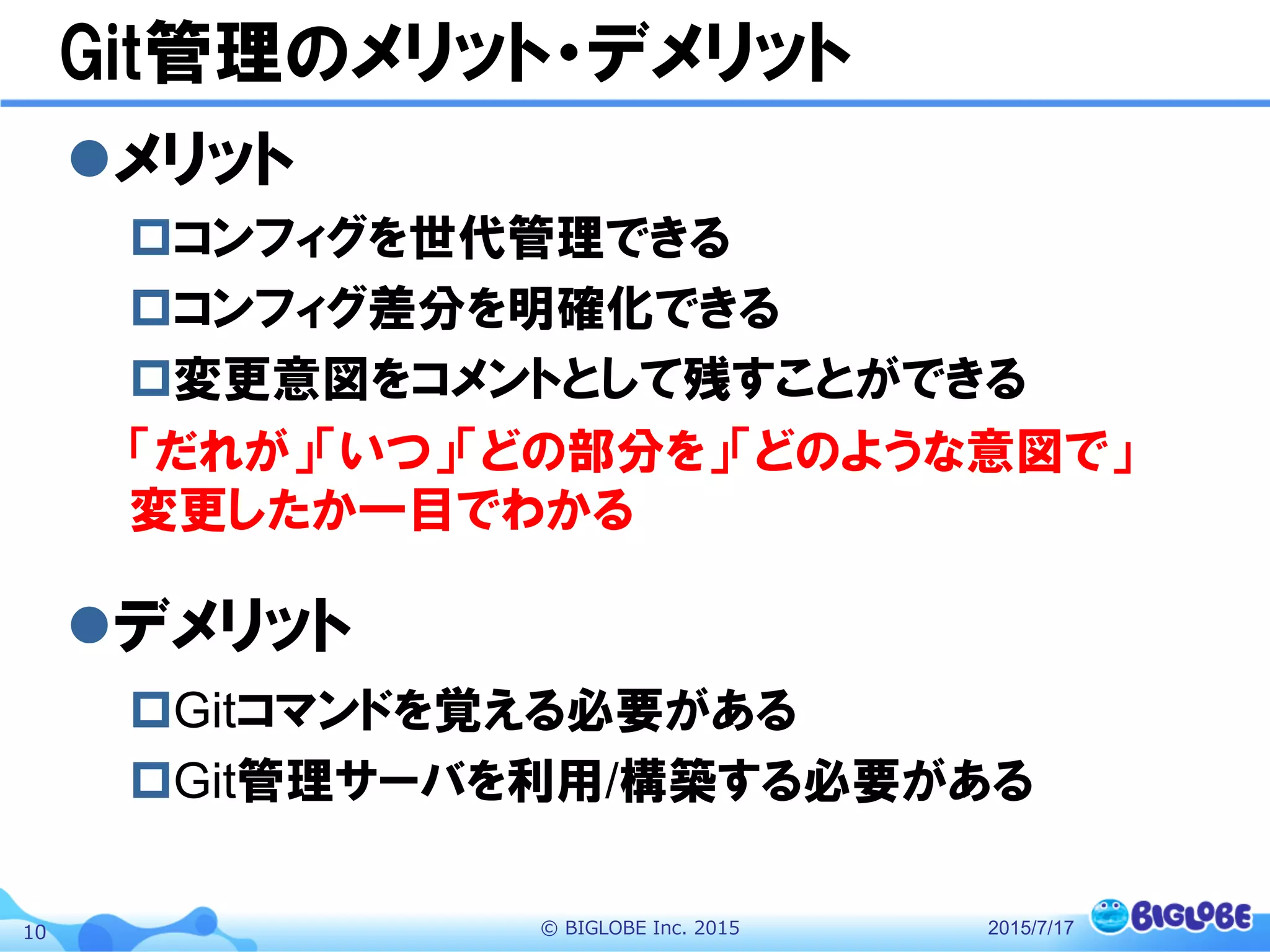 ©  BIGLOBE  Inc.  201510
Git管理のメリット・デメリット
l メリット
p コンフィグを世代管理できる
p コンフィグ差分を明確化できる
p 変更意図をコメントとして残すことができる
「だれが」「いつ」「どの部分を」「どのような意図で」
変更したか一目でわかる
l デメリット
p Gitコマンドを覚える必要がある
p Git管理サーバを利用/構築する必要がある
2015/7/17
 