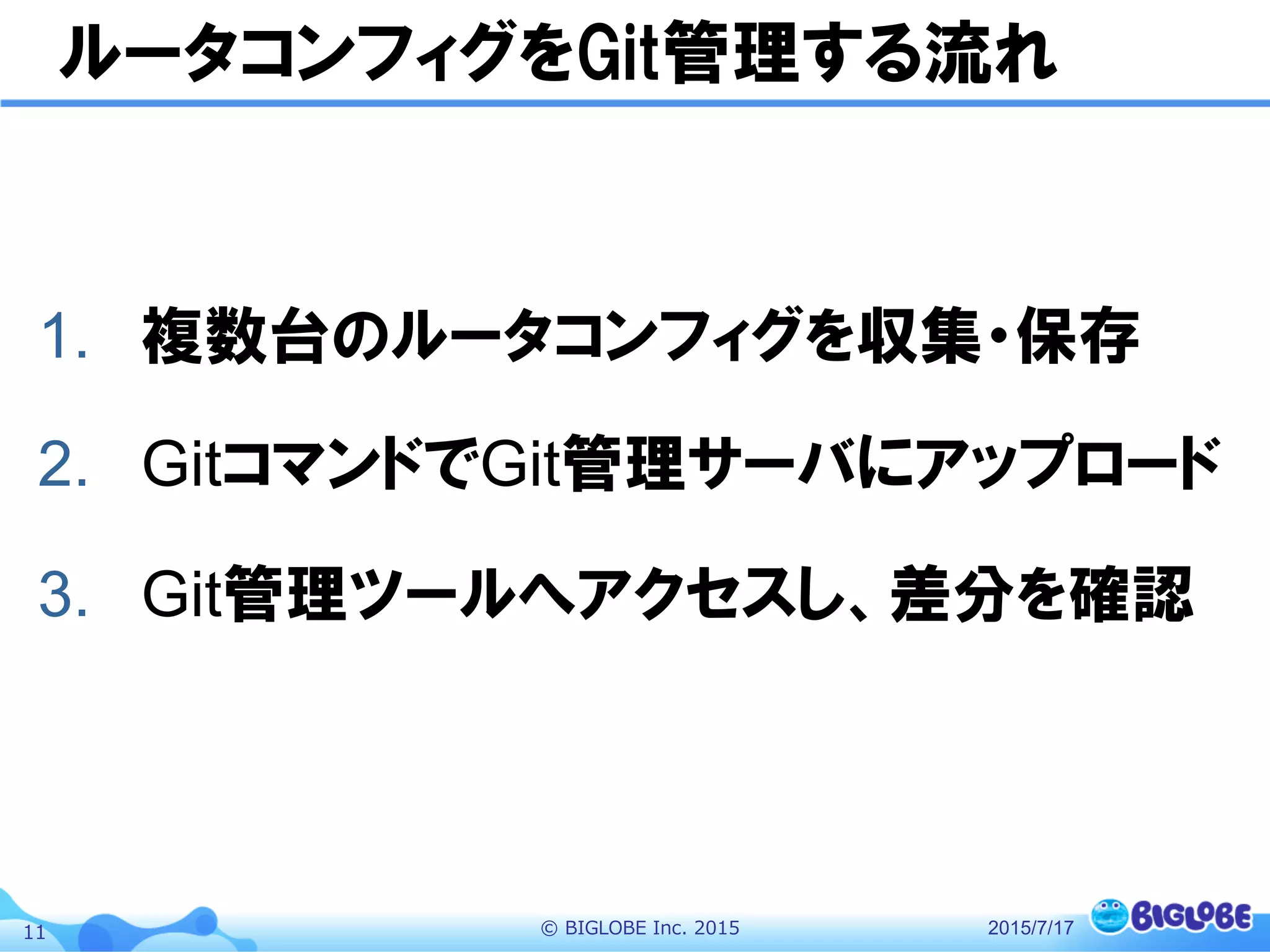 ©  BIGLOBE  Inc.  201511
ルータコンフィグをGit管理する流れ
1.  複数台のルータコンフィグを収集・保存
2.  GitコマンドでGit管理サーバにアップロード
3.  Git管理ツールへアクセスし、差分を確認
2015/7/17
 