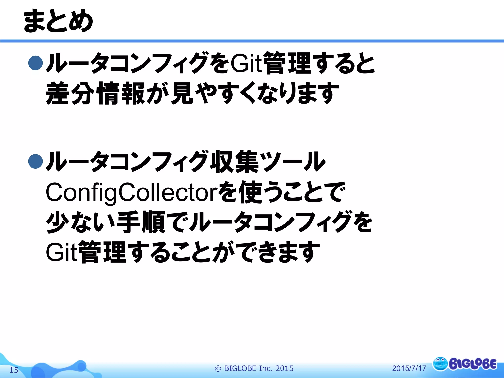 ©  BIGLOBE  Inc.  201515
まとめ
l ルータコンフィグをGit管理すると
差分情報が見やすくなります
l ルータコンフィグ収集ツール
ConfigCollectorを使うことで
少ない手順でルータコンフィグを
Git管理することができます
2015/7/17
 