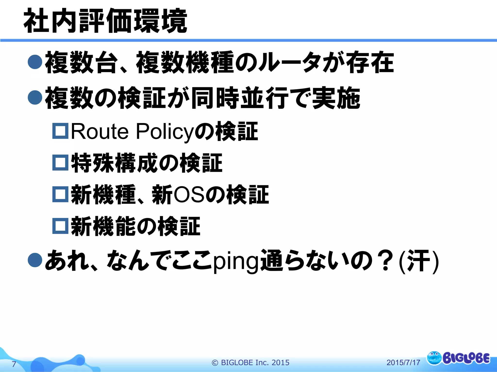 ©  BIGLOBE  Inc.  20157
社内評価環境
l 複数台、複数機種のルータが存在
l 複数の検証が同時並行で実施
p Route Policyの検証
p 特殊構成の検証
p 新機種、新OSの検証
p 新機能の検証
l あれ、なんでここping通らないの？(汗)
2015/7/17
 