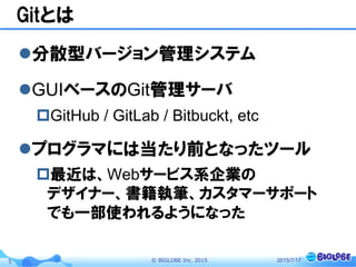 ©  BIGLOBE  Inc.  20155
Gitとは
l 分散型バージョン管理システム
l GUIベースのGit管理サーバ
p GitHub / GitLab / Bitbuckt, etc
l プログラマには当たり前となったツール
p 最近は、Webサービス系企業の
デザイナー、書籍執筆、カスタマーサポート
でも一部使われるようになった
2015/7/17
 