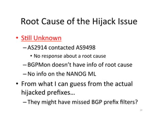 Root	Cause	of	the	Hijack	Issue	
•  S;ll	Unknown	
– AS2914	contacted	AS9498	
•  No	response	about	a	root	cause	
– BGPMon	doesn’t	have	info	of	root	cause	
– No	info	on	the	NANOG	ML	
•  From	what	I	can	guess	from	the	actual	
hijacked	preﬁxes…	
– They	might	have	missed	BGP	preﬁx	ﬁlters?	
10	
 