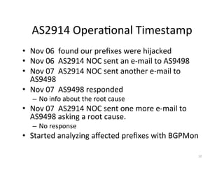 AS2914	Opera;onal	Timestamp		
•  Nov	06		found	our	preﬁxes	were	hijacked		
•  Nov	06		AS2914	NOC	sent	an	e-mail	to	AS9498		
•  Nov	07		AS2914	NOC	sent	another	e-mail	to	
AS9498	
•  Nov	07		AS9498	responded	
–  No	info	about	the	root	cause	
•  Nov	07		AS2914	NOC	sent	one	more	e-mail	to	
AS9498	asking	a	root	cause.	
–  No	response		
•  Started	analyzing	aﬀected	preﬁxes	with	BGPMon	
12	
 