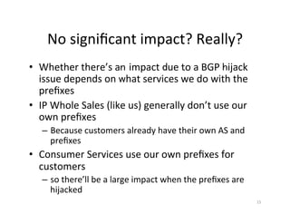 No	signiﬁcant	impact?	Really?	
•  Whether	there’s	an impact	due	to	a	BGP	hijack	
issue	depends	on	what	services	we	do	with	the	
preﬁxes	
•  IP	Whole	Sales	(like	us)	generally	don’t	use	our	
own	preﬁxes	
–  Because	customers	already	have	their	own	AS	and	
preﬁxes	
•  Consumer	Services	use	our	own	preﬁxes	for	
customers		
–  so	there’ll	be	a	large	impact	when	the	preﬁxes	are	
hijacked	
15	
 