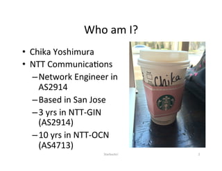Who	am	I?	
•  Chika	Yoshimura	
•  NTT	Communica;ons	
– Network	Engineer	in	
AS2914	
– Based	in	San	Jose	
– 3	yrs	in	NTT-GIN	
(AS2914)	
– 10	yrs	in	NTT-OCN	
(AS4713)	
	
2	Starbucks!	
 