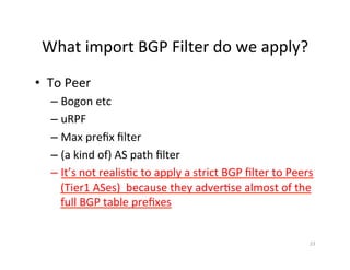 What	import	BGP	Filter	do	we	apply?	
•  To	Peer	
– Bogon	etc	
– uRPF	
– Max	preﬁx	ﬁlter	
– (a	kind	of)	AS	path	ﬁlter	
– It’s	not	realis;c	to	apply	a	strict	BGP	ﬁlter	to	Peers	
(Tier1	ASes)		because	they	adver;se	almost	of	the	
full	BGP	table	preﬁxes	
23	
 