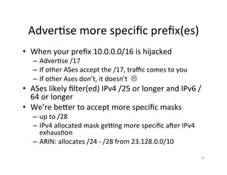 Adver;se	more	speciﬁc	preﬁx(es)	
•  When	your	preﬁx	10.0.0.0/16	is	hijacked	
–  Adver;se	/17	
–  If	other	ASes	accept	the	/17,	traﬃc	comes	to	you	
–  If	other	Ases	don’t,	it	doesn’t		L	
•  ASes	likely	ﬁlter(ed)	IPv4	/25	or	longer	and	IPv6	/
64	or	longer	
•  We’re	beXer	to	accept	more	speciﬁc	masks	
–  up	to	/28	
–  IPv4	allocated	mask	geqng	more	speciﬁc	arer	IPv4	
exhaus;on		
–  ARIN:	allocates	/24	-	/28	from	23.128.0.0/10	
		
26	
 