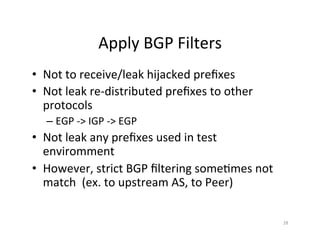 Apply	BGP	Filters	
•  Not	to	receive/leak	hijacked	preﬁxes		
•  Not	leak	re-distributed	preﬁxes	to	other	
protocols	
– EGP	->	IGP	->	EGP	
•  Not	leak	any	preﬁxes	used	in	test	
enviromment	
•  However,	strict	BGP	ﬁltering	some;mes	not	
match		(ex.	to	upstream	AS,	to	Peer)	
		
	
28	
 