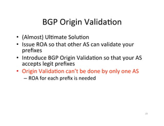 BGP	Origin	Valida;on	
•  (Almost)	Ul;mate	Solu;on	
•  Issue	ROA	so	that	other	AS	can	validate	your	
preﬁxes	
•  Introduce	BGP	Origin	Valida;on	so	that	your	AS	
accepts	legit	preﬁxes	
•  Origin	Valida;on	can’t	be	done	by	only	one	AS	
– ROA	for	each	preﬁx	is	needed	
	
		
29	
 