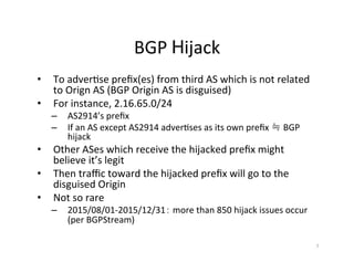BGP	Hijack	
•  To	adver;se	preﬁx(es)	from	third	AS	which	is	not	related	
to	Orign	AS	(BGP	Origin	AS	is	disguised)	
•  For	instance,	2.16.65.0/24	
–  AS2914’s	preﬁx	
–  If	an	AS	except	AS2914	adver;ses	as	its	own	preﬁx	≒	BGP	
hijack	
•  Other	ASes	which	receive	the	hijacked	preﬁx	might	
believe	it’s	legit		
•  Then	traﬃc	toward	the	hijacked	preﬁx	will	go	to	the	
disguised	Origin		
•  Not	so	rare	
–  2015/08/01-2015/12/31：	more	than	850	hijack	issues	occur	
(per	BGPStream)	
	
7	
 