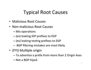 Typical	Root	Causes	
•  Malicious	Root	Causes	
•  Non-malicious	Root	Causes	
– Mis-opera;ons	
– (ex)	leaking	IGP	preﬁxes	to	EGP	
– (ex)	leaking	tes;ng	preﬁxes	to	EGP	
– 	BGP	ﬁltering	mistakes	are	most	likely	
•  (FYI)	Mul;ple	origin	
– To	adver;se	a	preﬁx	from	more	than	2	Origin	Ases		
– Not	a	BGP	hijack	
8	
 