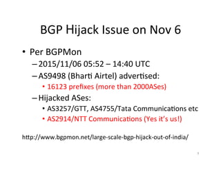 BGP	Hijack	Issue	on	Nov	6	
•  Per	BGPMon	
– 2015/11/06	05:52	–	14:40	UTC	
– AS9498	(Bhar;	Airtel)	adver;sed:	
•  16123	preﬁxes	(more	than	2000ASes)	
– Hijacked	ASes:	
•  AS3257/GTT,	AS4755/Tata	Communica;ons	etc	
•  AS2914/NTT	Communica;ons	(Yes	it’s	us!)	
	
hXp://www.bgpmon.net/large-scale-bgp-hijack-out-of-india/	
9	
 