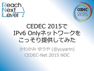 CEDEC 2015で
IPv6 Onlyネットワークを
こっそり提供してみた
かわかみ ゆうや (@yuyarin)
CEDEC-Net 2015 NOC
 