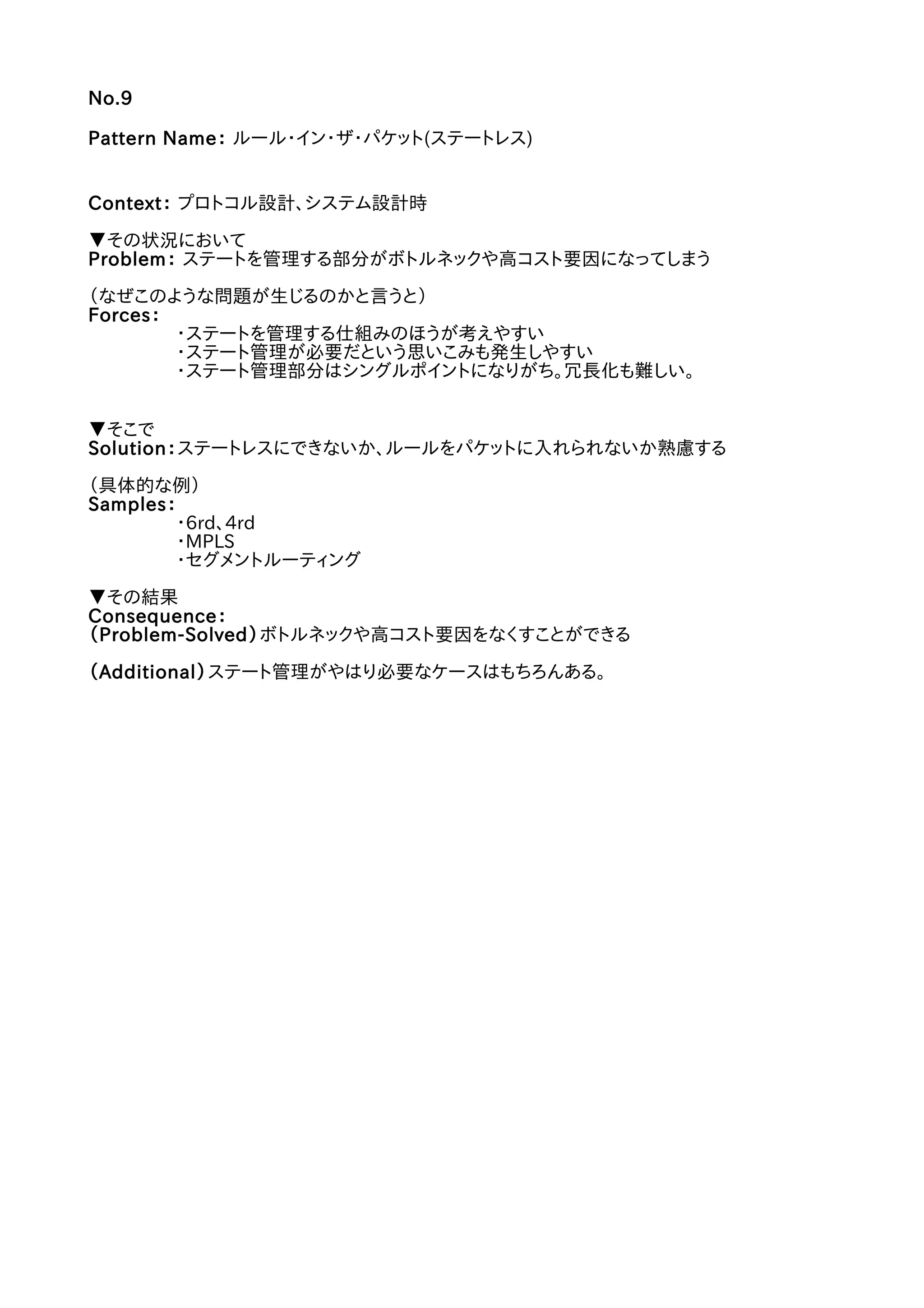 No.9
Pattern Name： ルール・イン・ザ・パケット(ステートレス)
Context： プロトコル設計、システム設計時
▼その状況において
Problem： ステートを管理する部分がボトルネックや高コスト要因になってしまう
（なぜこのような問題が生じるのかと言うと）
Forces：
・ステートを管理する仕組みのほうが考えやすい
・ステート管理が必要だという思いこみも発生しやすい
・ステート管理部分はシングルポイントになりがち。冗長化も難しい。
▼そこで
Solution：ステートレスにできないか、ルールをパケットに入れられないか熟慮する
（具体的な例）
Samples：
・6rd、4rd
・MPLS
・セグメントルーティング
▼その結果
Consequence：
（Problem-Solved）ボトルネックや高コスト要因をなくすことができる
（Additional）ステート管理がやはり必要なケースはもちろんある。
 