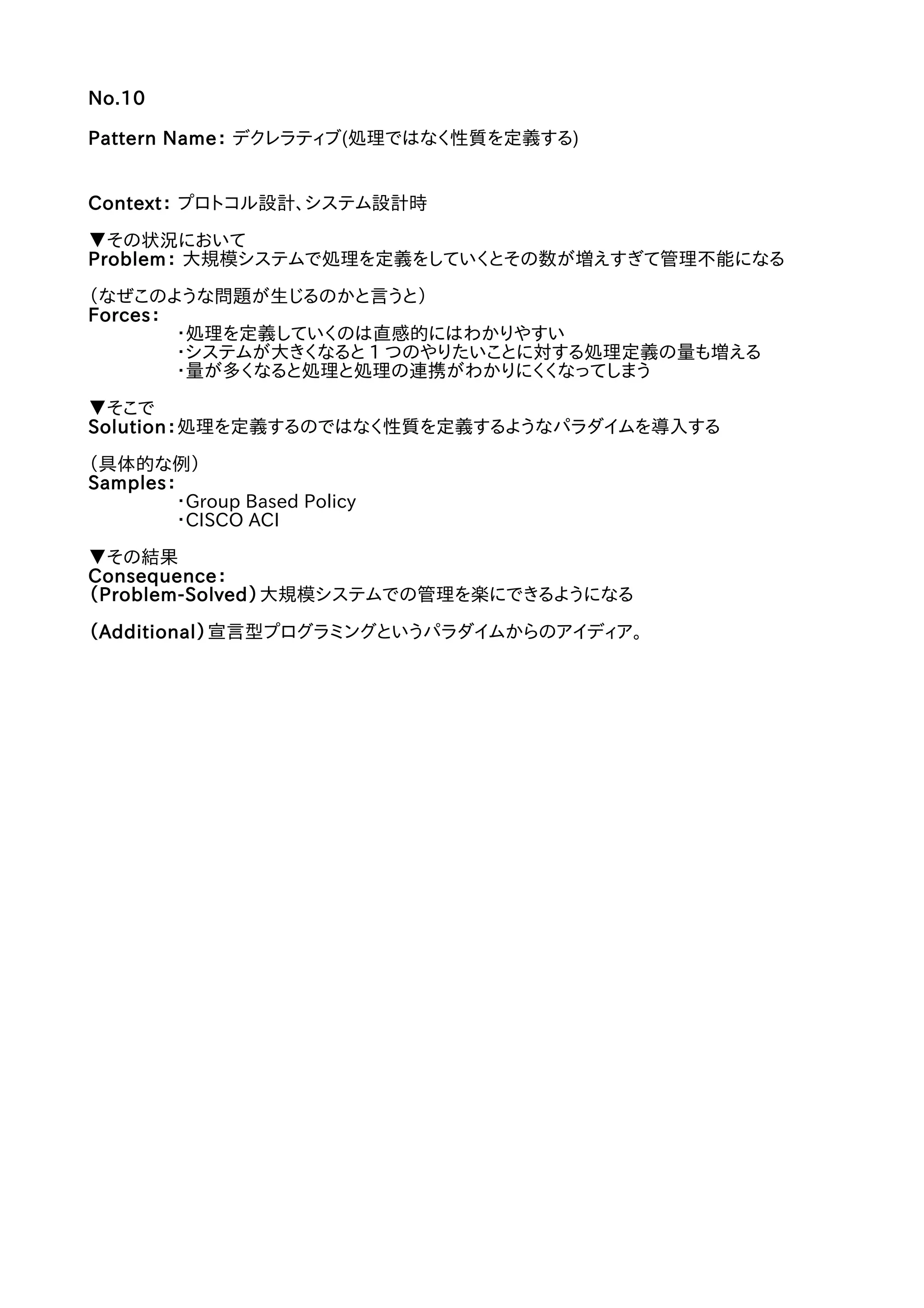 No.10
Pattern Name： デクレラティブ(処理ではなく性質を定義する)
Context： プロトコル設計、システム設計時
▼その状況において
Problem： 大規模システムで処理を定義をしていくとその数が増えすぎて管理不能になる
（なぜこのような問題が生じるのかと言うと）
Forces：
・処理を定義していくのは直感的にはわかりやすい
・システムが大きくなると 1 つのやりたいことに対する処理定義の量も増える
・量が多くなると処理と処理の連携がわかりにくくなってしまう
▼そこで
Solution：処理を定義するのではなく性質を定義するようなパラダイムを導入する
（具体的な例）
Samples：
・Group Based Policy
・CISCO ACI
▼その結果
Consequence：
（Problem-Solved）大規模システムでの管理を楽にできるようになる
（Additional）宣言型プログラミングというパラダイムからのアイディア。
 
