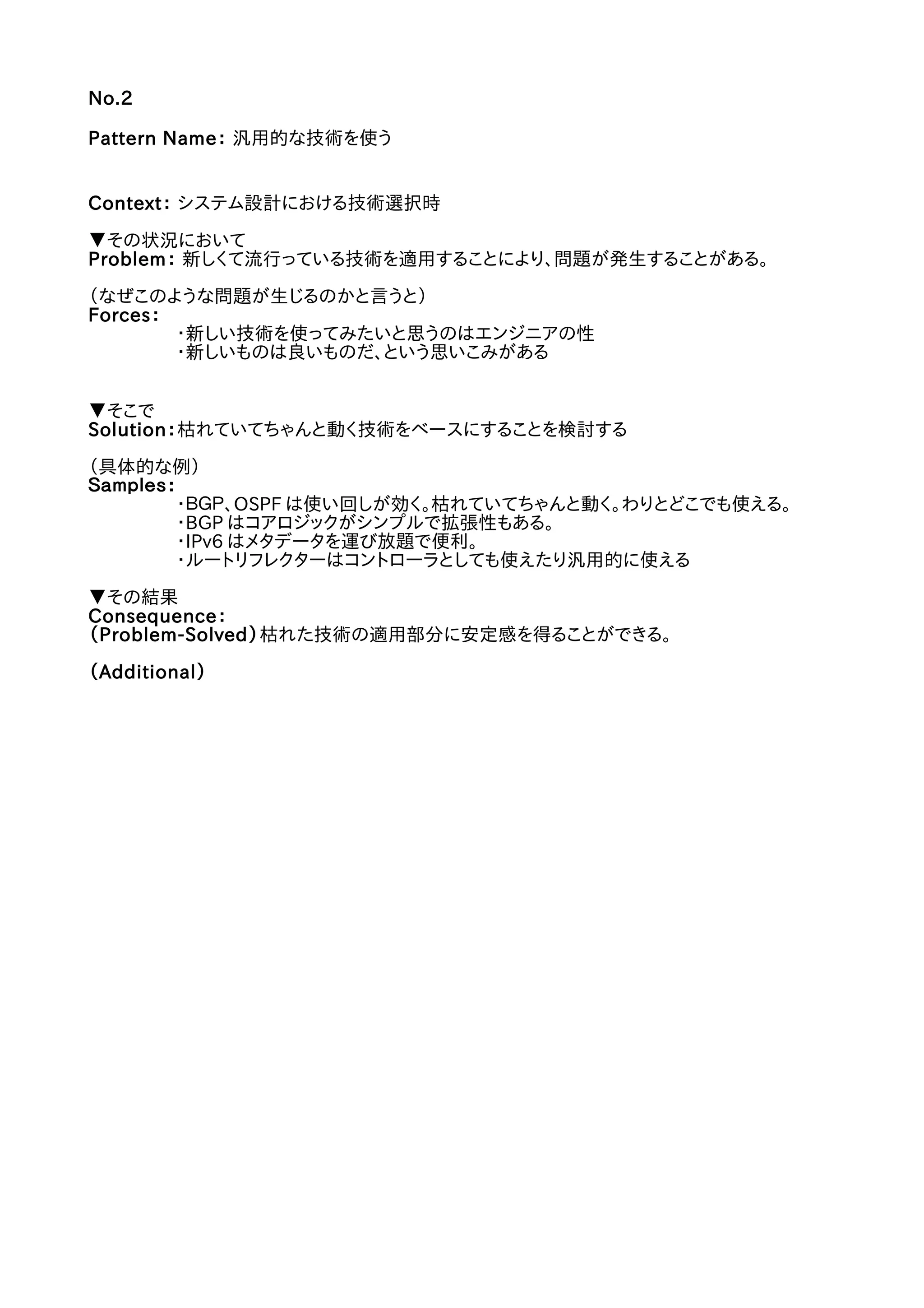 No.2
Pattern Name： 汎用的な技術を使う
Context： システム設計における技術選択時
▼その状況において
Problem： 新しくて流行っている技術を適用することにより、問題が発生することがある。
（なぜこのような問題が生じるのかと言うと）
Forces：
・新しい技術を使ってみたいと思うのはエンジニアの性
・新しいものは良いものだ、という思いこみがある
▼そこで
Solution：枯れていてちゃんと動く技術をベースにすることを検討する
（具体的な例）
Ｓａｍｐｌｅｓ：
・ＢＧＰ、OSPF は使い回しが効く。枯れていてちゃんと動く。わりとどこでも使える。
・BGP はコアロジックがシンプルで拡張性もある。
・IPv6 はメタデータを運び放題で便利。
・ルートリフレクターはコントローラとしても使えたり汎用的に使える
▼その結果
Consequence：
（Problem-Solved）枯れた技術の適用部分に安定感を得ることができる。
（Additional）
 