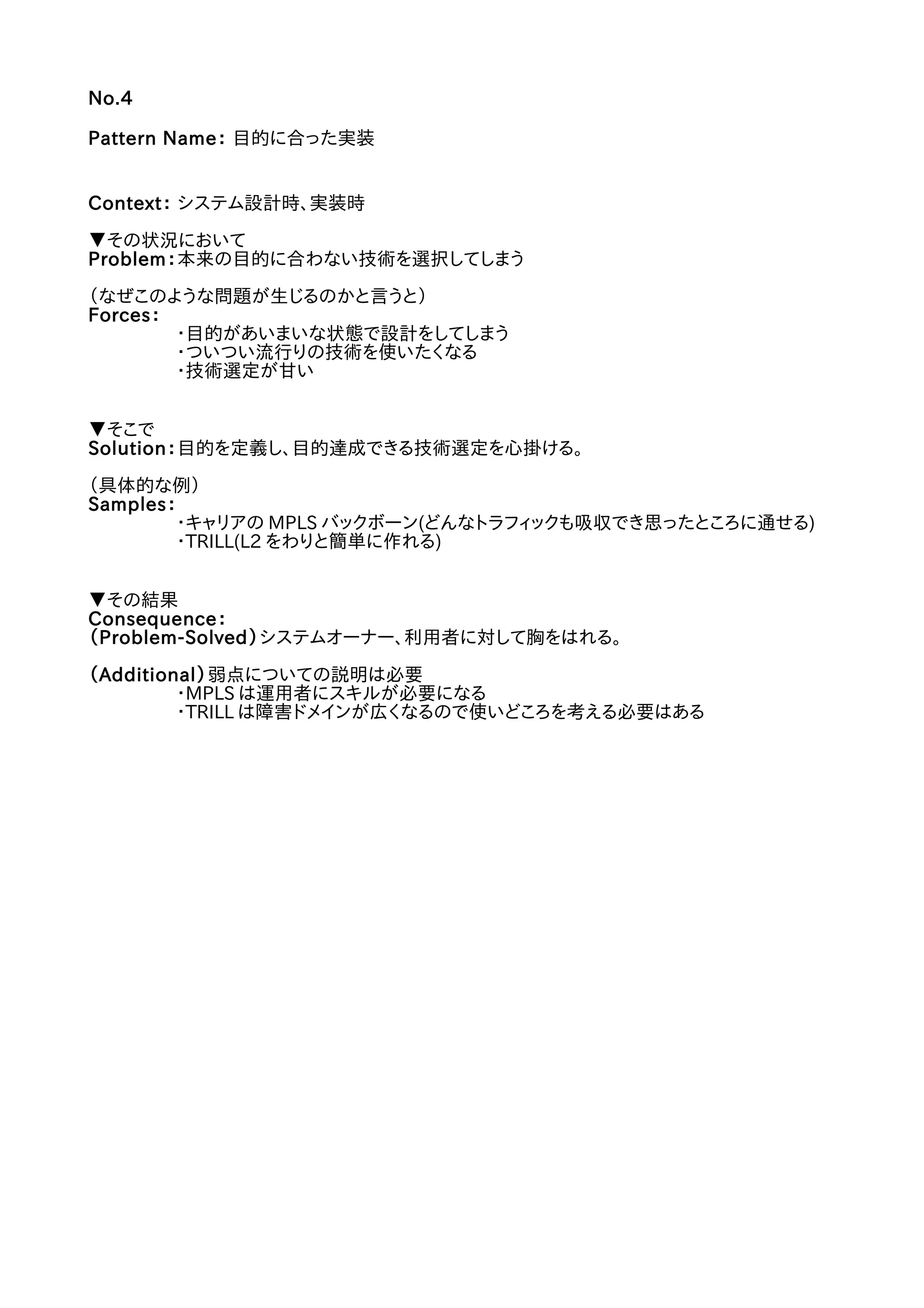 No.4
Pattern Name： 目的に合った実装
Context： システム設計時、実装時
▼その状況において
Problem：本来の目的に合わない技術を選択してしまう
（なぜこのような問題が生じるのかと言うと）
Forces：
・目的があいまいな状態で設計をしてしまう
・ついつい流行りの技術を使いたくなる
・技術選定が甘い
▼そこで
Solution：目的を定義し、目的達成できる技術選定を心掛ける。
（具体的な例）
Samples：
・キャリアの MPLS バックボーン(どんなトラフィックも吸収でき思ったところに通せる)
・TRILL(L2 をわりと簡単に作れる)
▼その結果
Consequence：
（Problem-Solved）システムオーナー、利用者に対して胸をはれる。
（Additional）弱点についての説明は必要
・MPLS は運用者にスキルが必要になる
・TRILL は障害ドメインが広くなるので使いどころを考える必要はある
 