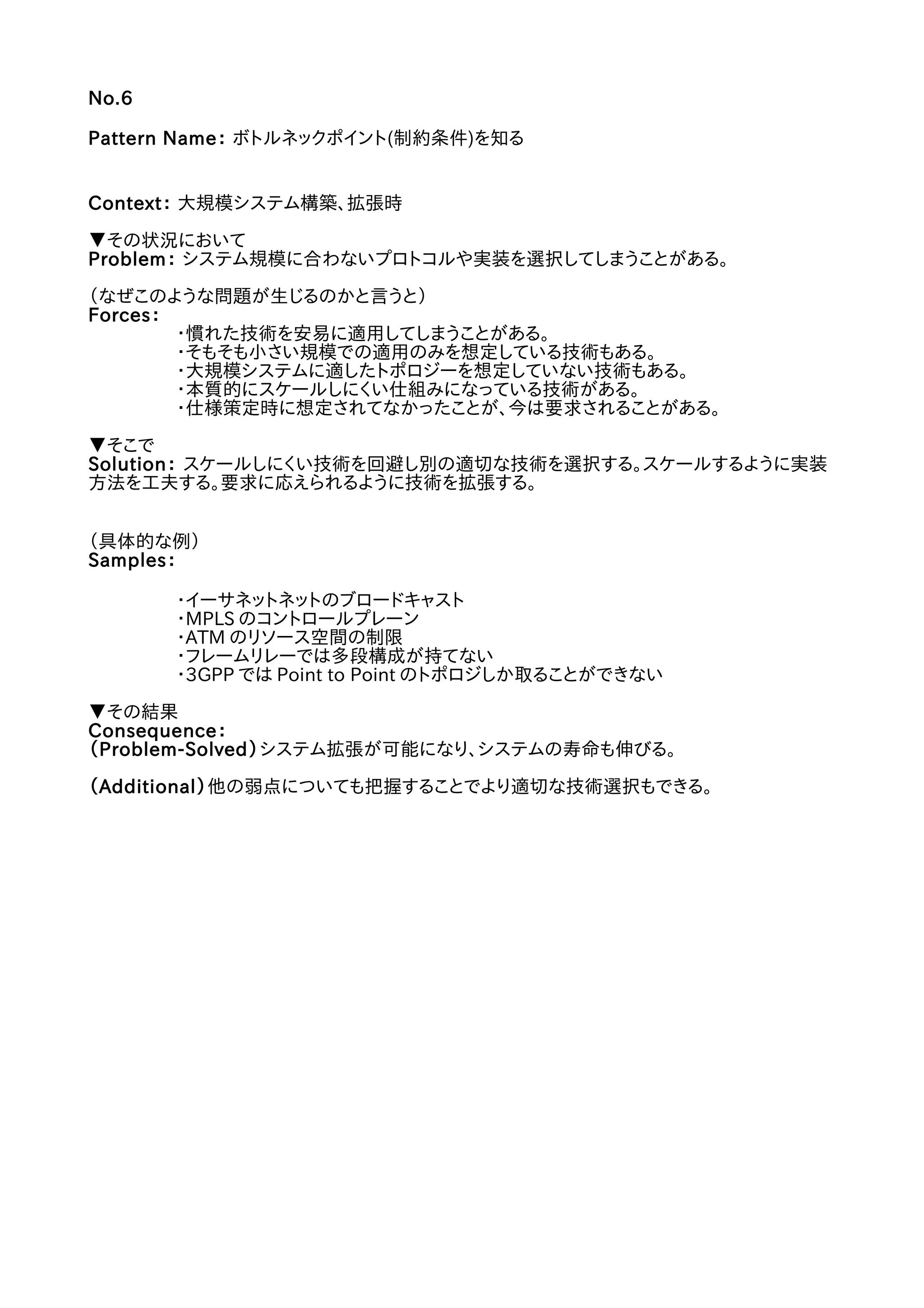 No.6
Pattern Name： ボトルネックポイント(制約条件)を知る
Context： 大規模システム構築、拡張時
▼その状況において
Problem： システム規模に合わないプロトコルや実装を選択してしまうことがある。
（なぜこのような問題が生じるのかと言うと）
Forces：
・慣れた技術を安易に適用してしまうことがある。
・そもそも小さい規模での適用のみを想定している技術もある。
・大規模システムに適したトポロジーを想定していない技術もある。
・本質的にスケールしにくい仕組みになっている技術がある。
・仕様策定時に想定されてなかったことが、今は要求されることがある。
▼そこで
Solution： スケールしにくい技術を回避し別の適切な技術を選択する。スケールするように実装
方法を工夫する。要求に応えられるように技術を拡張する。
（具体的な例）
Samples：
・イーサネットネットのブロードキャスト
・MPLS のコントロールプレーン
・ATM のリソース空間の制限
・フレームリレーでは多段構成が持てない
・3GPP では Point to Point のトポロジしか取ることができない
▼その結果
Consequence：
（Problem-Solved）システム拡張が可能になり、システムの寿命も伸びる。
（Additional）他の弱点についても把握することでより適切な技術選択もできる。
 