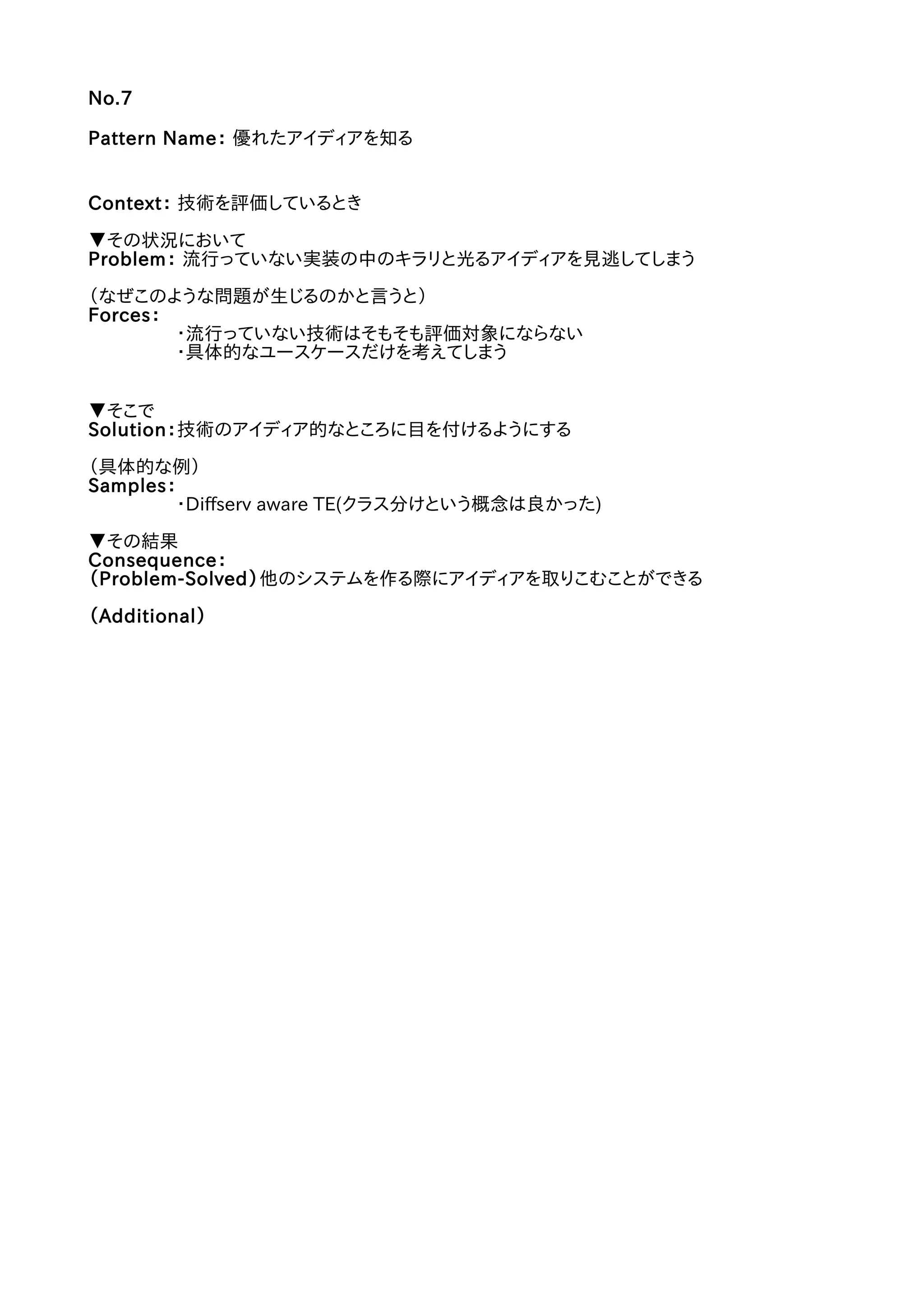 No.7
Pattern Name： 優れたアイディアを知る
Context： 技術を評価しているとき
▼その状況において
Problem： 流行っていない実装の中のキラリと光るアイディアを見逃してしまう
（なぜこのような問題が生じるのかと言うと）
Forces：
・流行っていない技術はそもそも評価対象にならない
・具体的なユースケースだけを考えてしまう
▼そこで
Solution：技術のアイディア的なところに目を付けるようにする
（具体的な例）
Samples：
・Diffserv aware TE(クラス分けという概念は良かった)
▼その結果
Consequence：
（Problem-Solved）他のシステムを作る際にアイディアを取りこむことができる
（Additional）
 