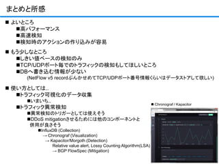 まとめと所感
 よいところ
高パフォーマンス
高速検知
検知時のアクションの作り込みが容易
 もう少しなところ
しきい値ベースの検知のみ
TCP/UDPポート毎でのトラフィックの検知もしてほしいところ
DBへ書き込む情報が少ない
(NetFlow v5 recordぶんかせめてTCP/UDPポート番号情報くらいはデータストアして欲しい)
 使い方としては..
トラフィック可視化のデータ収集
いまいち..
トラフィック異常検知
異常検知のトリガーとしては使えそう
DDoS mitigationさせるためには他のコンポーネントと
併用が良さそう
InfluxDB (Collection)
→ Chronograf (Visualization)
→ Kapacitor/Morgoth (Detection)
Relative value alert, Lossy Counting Algorithm(LSA)
→ BGP FlowSpec (Mitigation)
 Chronograf / Kapacitor
 