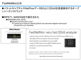 FastNetMonとは
パケットキャプチャやNetFlowデータをもとにDDoSを高速検知するオープ
ンソースソフトウェア
RIPE71, NANOG66で紹介された
NANOG66 (Feb, 2016)
Research and Education Track
“An opensource recipe for detecting DDoS and automate mitigation techniques”
[Vicente De Luca, Zendesk]
 