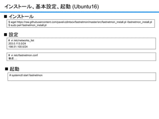 インストール、基本設定、起動 (Ubuntu16)
$ wget https://raw.githubusercontent.com/pavel-odintsov/fastnetmon/master/src/fastnetmon_install.pl -fastnetmon_install.pl
$ sudo perl fastnetmon_install.pl
 インストール
# vi /etc/networks_list
203.0.113.0/24
198.51.100.0/24
 設定
# systemctl start fastnetmon
 起動
# vi /etc/fastnetmon.conf
後述….
 