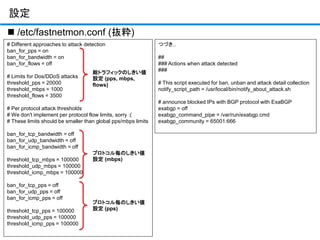 設定
# Different approaches to attack detection
ban_for_pps = on
ban_for_bandwidth = on
ban_for_flows = off
# Limits for Dos/DDoS attacks
threshold_pps = 20000
threshold_mbps = 1000
threshold_flows = 3500
# Per protocol attack thresholds
# We don't implement per protocol flow limits, sorry :(
# These limits should be smaller than global pps/mbps limits
ban_for_tcp_bandwidth = off
ban_for_udp_bandwidth = off
ban_for_icmp_bandwidth = off
threshold_tcp_mbps = 100000
threshold_udp_mbps = 100000
threshold_icmp_mbps = 100000
ban_for_tcp_pps = off
ban_for_udp_pps = off
ban_for_icmp_pps = off
threshold_tcp_pps = 100000
threshold_udp_pps = 100000
threshold_icmp_pps = 100000
 /etc/fastnetmon.conf (抜粋)
つづき..
##
### Actions when attack detected
###
# This script executed for ban, unban and attack detail collection
notify_script_path = /usr/local/bin/notify_about_attack.sh
# announce blocked IPs with BGP protocol with ExaBGP
exabgp = off
exabgp_command_pipe = /var/run/exabgp.cmd
exabgp_community = 65001:666
総トラフィックのしきい値
設定 (pps, mbps,
flows)
プロトコル毎のしきい値
設定 (mbps)
プロトコル毎のしきい値
設定 (pps)
 