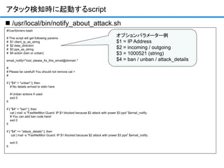 #!/usr/bin/env bash
# This script will get following params:
# $1 client_ip_as_string
# $2 data_direction
# $3 pps_as_string
# $4 action (ban or unban)
email_notify="root, please_fix_this_email@domain "
#
# Please be carefult! You should not remove cat >
#
if [ "$4" = "unban" ]; then
# No details arrived to stdin here
# Unban actions if used
exit 0
fi
if [ "$4" = "ban" ]; then
cat | mail -s "FastNetMon Guard: IP $1 blocked because $2 attack with power $3 pps" $email_notify;
# You can add ban code here!
exit 0
fi
if [ "$4" == "attack_details" ]; then
cat | mail -s "FastNetMon Guard: IP $1 blocked because $2 attack with power $3 pps" $email_notify;
exit 0
fi
アタック検知時に起動するscript
 /usr/local/bin/notify_about_attack.sh
オプションパラメーター例
$1 = IP Address
$2 = incoming / outgoing
$3 = 1000521 (string)
$4 = ban / unban / attack_details
 