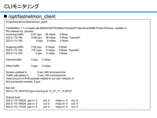 CLIモニタリング
# /opt/fastnetmon/fastnetmon_client
FastNetMon 1.1.3 master git-94f4947e87753b8be193ca54d17dac24cac599fb Pavel Odintsov: stableit.ru
IPs ordered by: packets
Incoming traffic 3167 pps 36 mbps 0 flows
203.0.113.164 3166 pps 36 mbps 0 flows *banned*
203.0.113.165 6 pps 0 mbps 0 flows
Outgoing traffic 1152 pps 0 mbps 0 flows
203.0.113.164 1151 pps 0 mbps 0 flows *banned*
203.0.113.165 4 pps 0 mbps 0 flows
Internal traffic 0 pps 0 mbps
Other traffic 0 pps 0 mbps
Screen updated in: 0 sec 340 microseconds
Traffic calculated in: 0 sec 180 microseconds
Total amount of IPv6 packets related to our own network: 0
Not processed packets: 0 pps
Ban list:
203.0.113.164/4725 pps incoming at 13_01_17_15:28:57
Subnet load:
203.0.113.160/29 pps in: 0 out: 0 mbps in: 0 out: 0
203.0.113.168/29 pps in: 0 out: 0 mbps in: 0 out: 0
203.0.113.174/32 pps in: 0 out: 0 mbps in: 0 out: 0
 /opt/fastnetmon_client
 