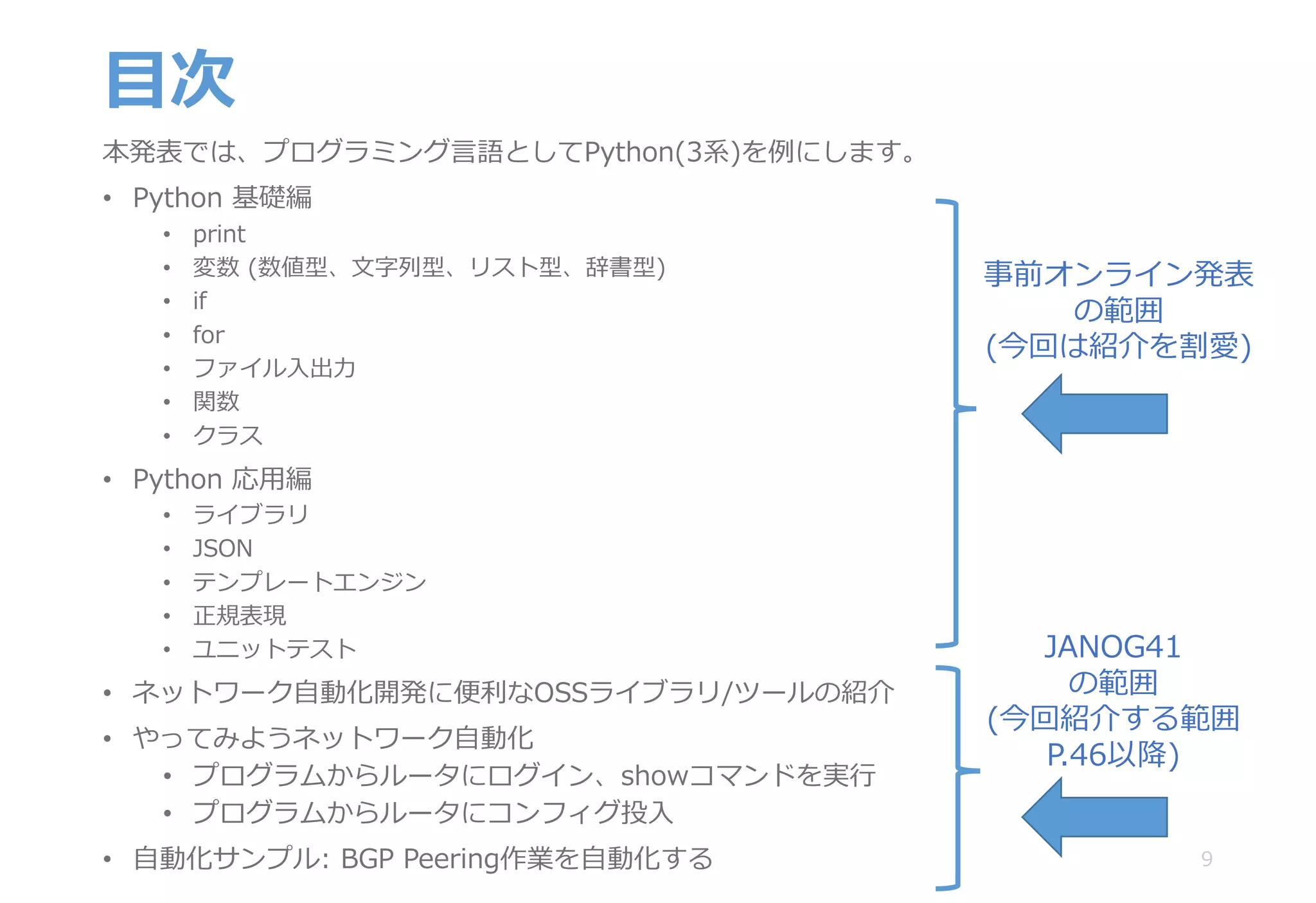 ⽬次
本発表では、プログラミング⾔語としてPython(3系)を例にします。
• Python 基礎編
• print
• 変数 (数値型、⽂字列型、リスト型、辞書型)
• if
• for
• ファイル⼊出⼒
• 関数
• クラス
• Python 応⽤編
• ライブラリ
• JSON
• テンプレートエンジン
• 正規表現
• ユニットテスト
• ネットワーク⾃動化開発に便利なOSSライブラリ/ツールの紹介
• やってみようネットワーク⾃動化
• プログラムからルータにログイン、showコマンドを実⾏
• プログラムからルータにコンフィグ投⼊
• ⾃動化サンプル: BGP Peering作業を⾃動化する 9
JANOG41
の範囲
(今回紹介する範囲
P.46以降)
事前オンライン発表
の範囲
(今回は紹介を割愛)
 