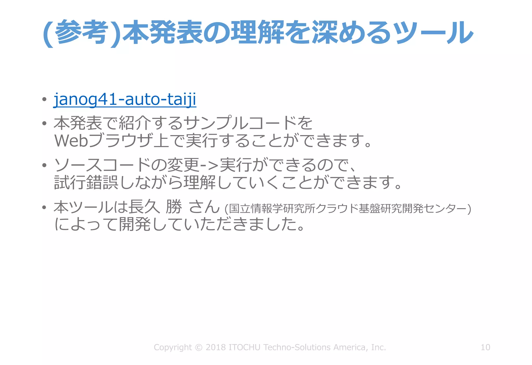 (参考)本発表の理解を深めるツール
• janog41-auto-taiji
• 本発表で紹介するサンプルコードを
Webブラウザ上で実⾏することができます。
• ソースコードの変更->実⾏ができるので、
試⾏錯誤しながら理解していくことができます。
• 本ツールは⻑久 勝 さん (国⽴情報学研究所クラウド基盤研究開発センター)
によって開発していただきました。
10Copyright © 2018 ITOCHU Techno-Solutions America, Inc.
 