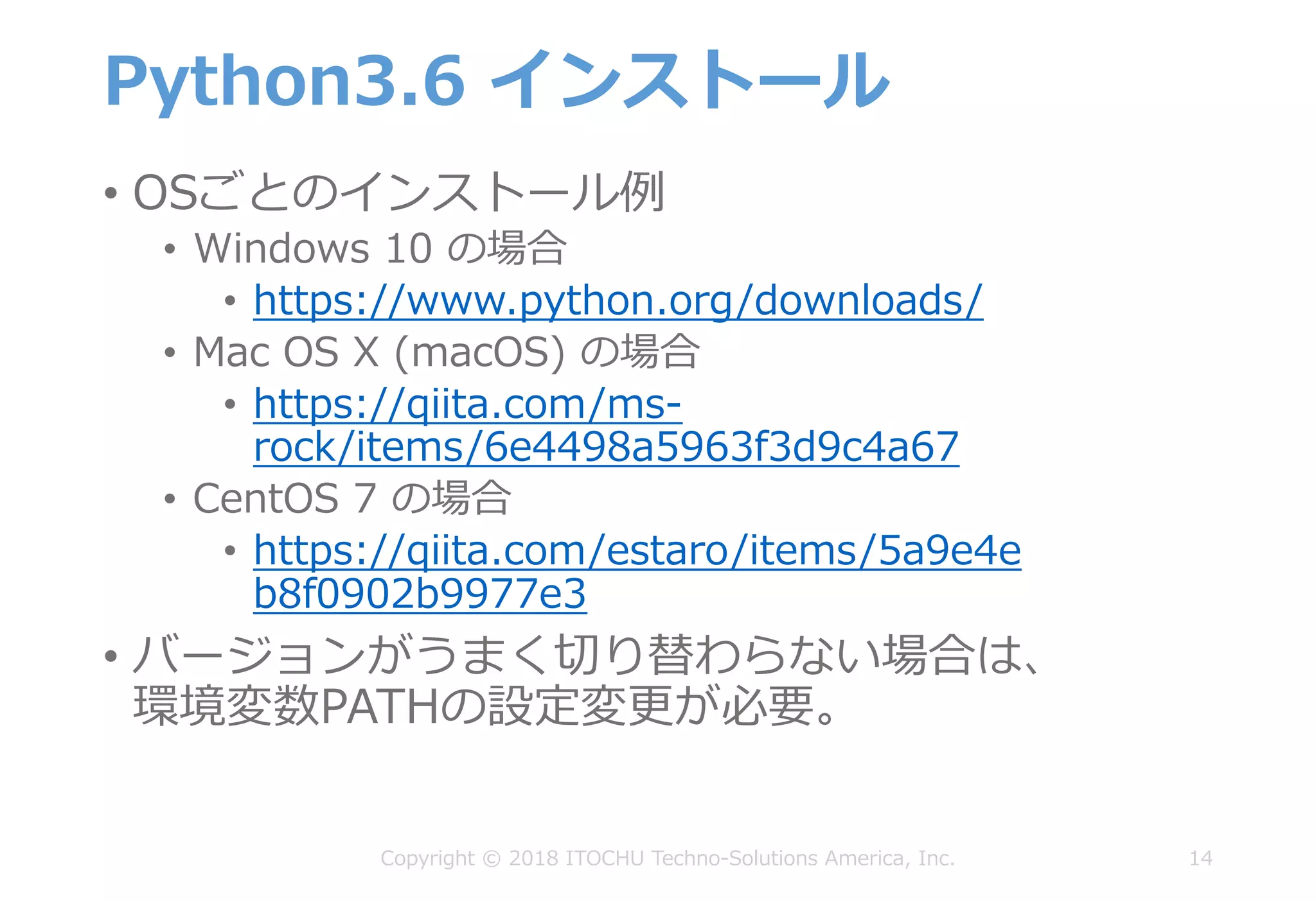 Python3.6 インストール
• OSごとのインストール例
• Windows 10 の場合
• https://www.python.org/downloads/
• Mac OS X (macOS) の場合
• https://qiita.com/ms-
rock/items/6e4498a5963f3d9c4a67
• CentOS 7 の場合
• https://qiita.com/estaro/items/5a9e4e
b8f0902b9977e3
• バージョンがうまく切り替わらない場合は、
環境変数PATHの設定変更が必要。
14Copyright © 2018 ITOCHU Techno-Solutions America, Inc.
 