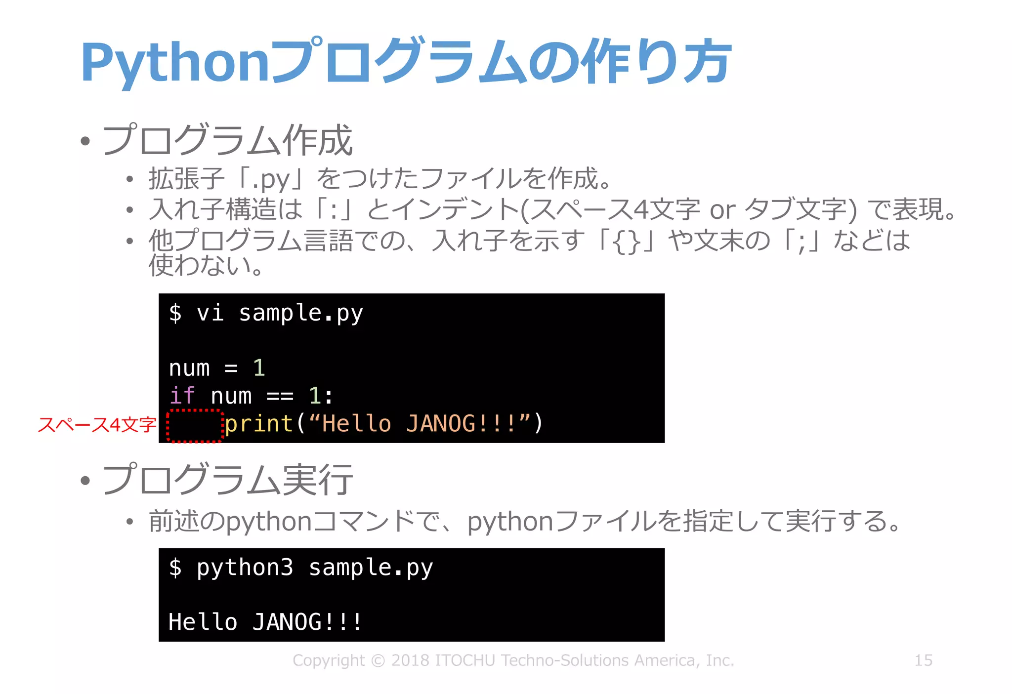 Pythonプログラムの作り⽅
• プログラム作成
• 拡張⼦「.py」をつけたファイルを作成。
• ⼊れ⼦構造は「:」とインデント(スペース4⽂字 or タブ⽂字) で表現。
• 他プログラム⾔語での、⼊れ⼦を⽰す「{}」や⽂末の「;」などは
使わない。
15Copyright © 2018 ITOCHU Techno-Solutions America, Inc.
$ vi sample.py
num = 1
if num == 1:
print(“Hello JANOG!!!”)
$ python3 sample.py
Hello JANOG!!!
• プログラム実⾏
• 前述のpythonコマンドで、pythonファイルを指定して実⾏する。
スペース4⽂字
 