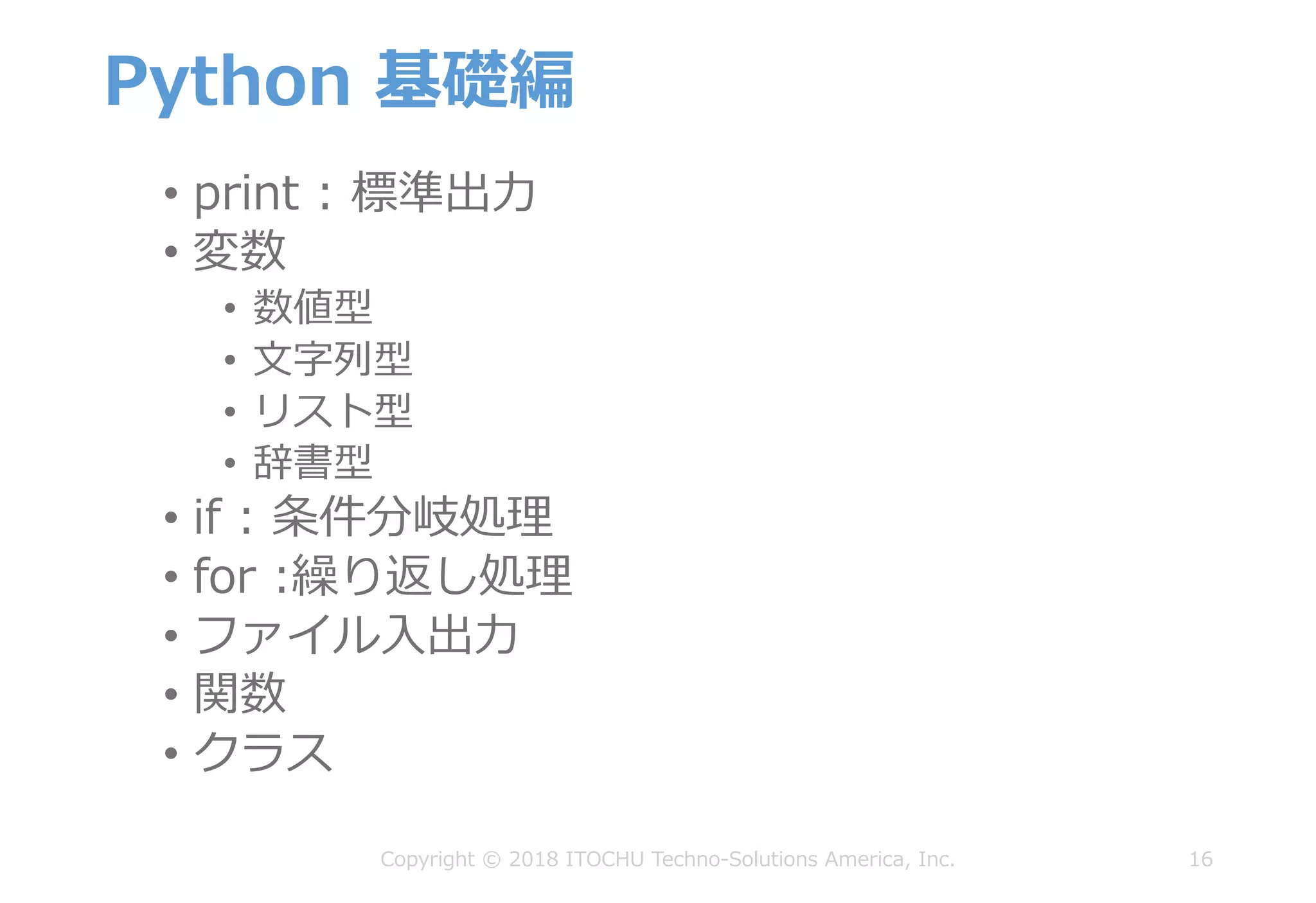 Python 基礎編
16Copyright © 2018 ITOCHU Techno-Solutions America, Inc.
• print : 標準出⼒
• 変数
• 数値型
• ⽂字列型
• リスト型
• 辞書型
• if : 条件分岐処理
• for :繰り返し処理
• ファイル⼊出⼒
• 関数
• クラス
 