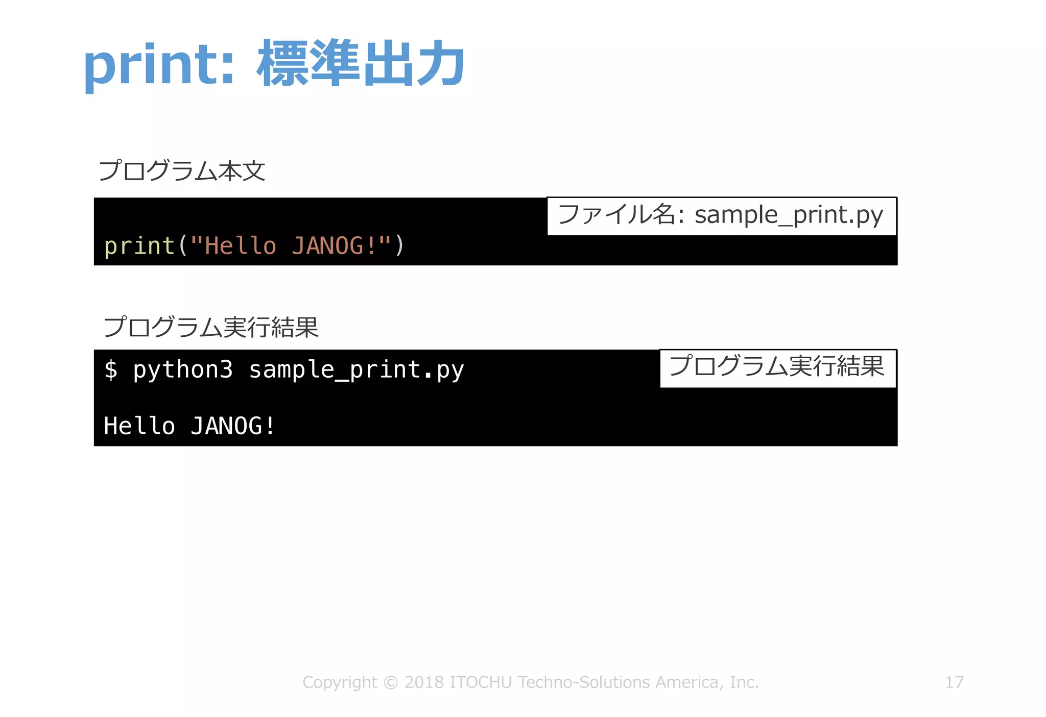 print: 標準出⼒
17Copyright © 2018 ITOCHU Techno-Solutions America, Inc.
$ python3 sample_print.py
Hello JANOG!
プログラム本⽂
プログラム実⾏結果
print("Hello JANOG!")
ファイル名: sample_print.py
プログラム実⾏結果
 