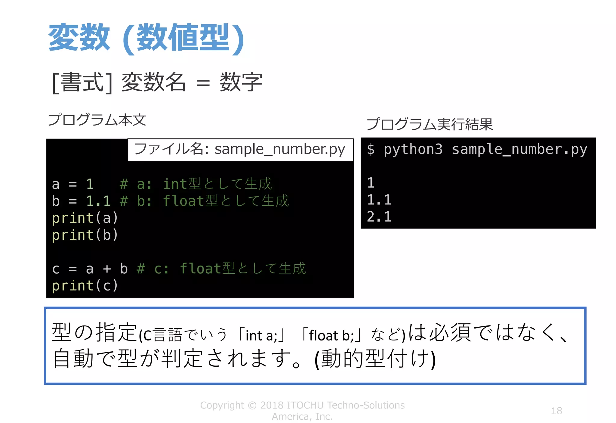 変数 (数値型)
18
Copyright © 2018 ITOCHU Techno-Solutions
America, Inc.
a = 1 # a: int型として⽣成
b = 1.1 # b: float型として⽣成
print(a)
print(b)
c = a + b # c: float型として⽣成
print(c)
$ python3 sample_number.py
1
1.1
2.1
プログラム本⽂ プログラム実⾏結果
[書式] 変数名 = 数字
型の指定(C⾔語でいう「int a;」「float	b;」など)は必須ではなく、
⾃動で型が判定されます。(動的型付け)
ファイル名: sample_number.py
 