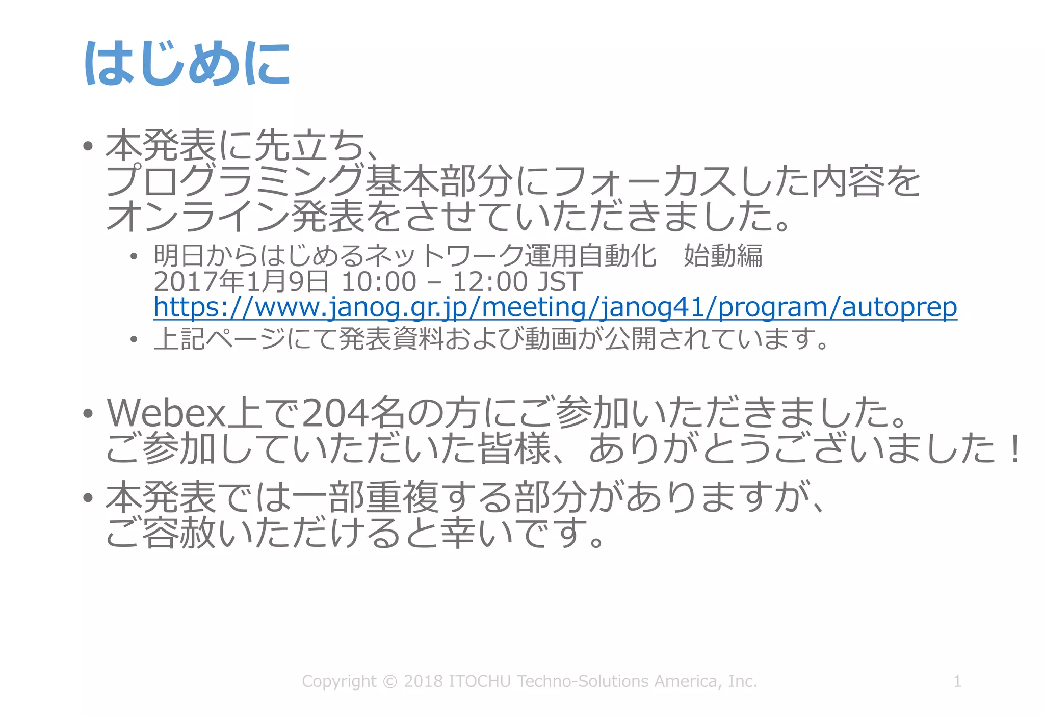 はじめに
• 本発表に先⽴ち、
プログラミング基本部分にフォーカスした内容を
オンライン発表をさせていただきました。
• 明⽇からはじめるネットワーク運⽤⾃動化 始動編
2017年1⽉9⽇ 10:00 – 12:00 JST
https://www.janog.gr.jp/meeting/janog41/program/autoprep
• 上記ページにて発表資料および動画が公開されています。
• Webex上で204名の⽅にご参加いただきました。
ご参加していただいた皆様、ありがとうございました！
• 本発表では⼀部重複する部分がありますが、
ご容赦いただけると幸いです。
1Copyright © 2018 ITOCHU Techno-Solutions America, Inc.
 