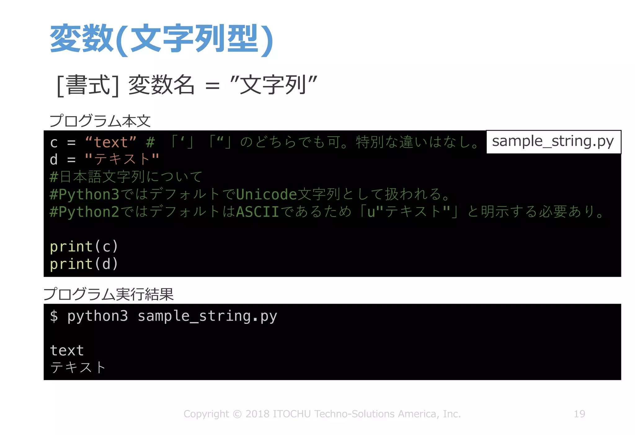 変数(⽂字列型)
19Copyright © 2018 ITOCHU Techno-Solutions America, Inc.
c = “text” # 「‘」「“」のどちらでも可。特別な違いはなし。
d = "テキスト"
#⽇本語⽂字列について
#Python3ではデフォルトでUnicode⽂字列として扱われる。
#Python2ではデフォルトはASCIIであるため「u"テキスト"」と明⽰する必要あり。
print(c)
print(d)
$ python3 sample_string.py
text
テキスト
sample_string.py
[書式] 変数名 = ”⽂字列”
プログラム本⽂
プログラム実⾏結果
 