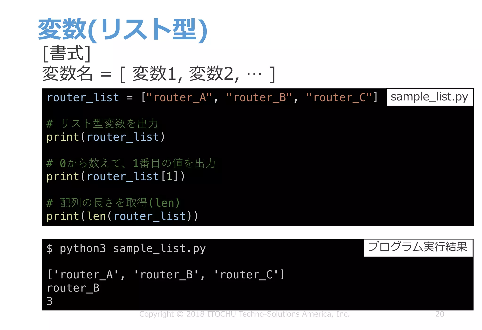 変数(リスト型)
20Copyright © 2018 ITOCHU Techno-Solutions America, Inc.
router_list = ["router_A", "router_B", "router_C"]
# リスト型変数を出⼒
print(router_list)
# 0から数えて、1番⽬の値を出⼒
print(router_list[1])
# 配列の⻑さを取得(len)
print(len(router_list))
$ python3 sample_list.py
['router_A', 'router_B', 'router_C']
router_B
3
sample_list.py
プログラム実⾏結果
[書式]
変数名 = [ 変数1, 変数2, … ]
 