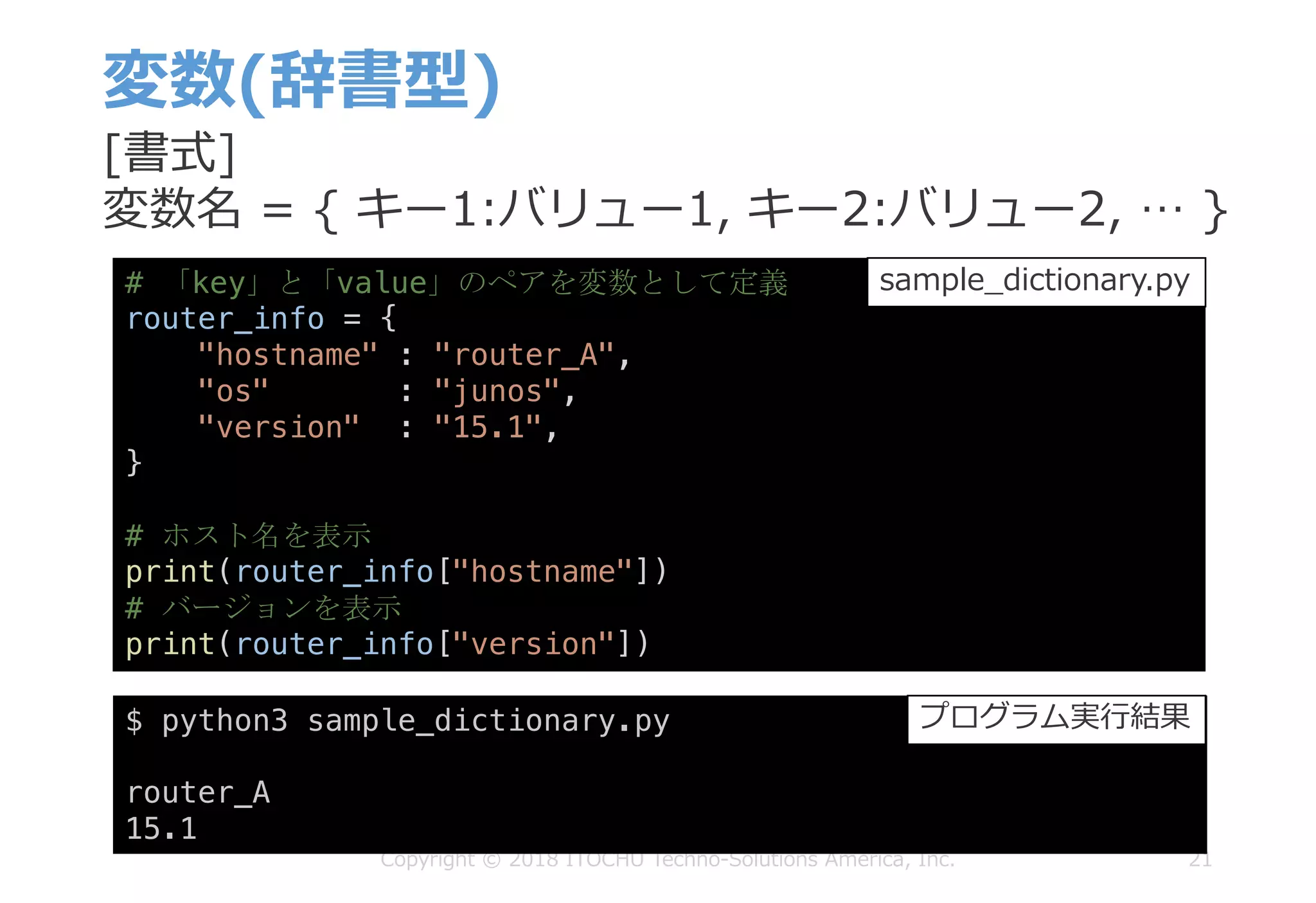 変数(辞書型)
21Copyright © 2018 ITOCHU Techno-Solutions America, Inc.
$ python3 sample_dictionary.py
router_A
15.1
プログラム実⾏結果
[書式]
変数名 = { キー1:バリュー1, キー2:バリュー2, … }
# 「key」と「value」のペアを変数として定義
router_info = {
"hostname" : "router_A",
"os" : "junos",
"version" : "15.1",
}
# ホスト名を表示
print(router_info["hostname"])
# バージョンを表示
print(router_info["version"])
sample_dictionary.py
 