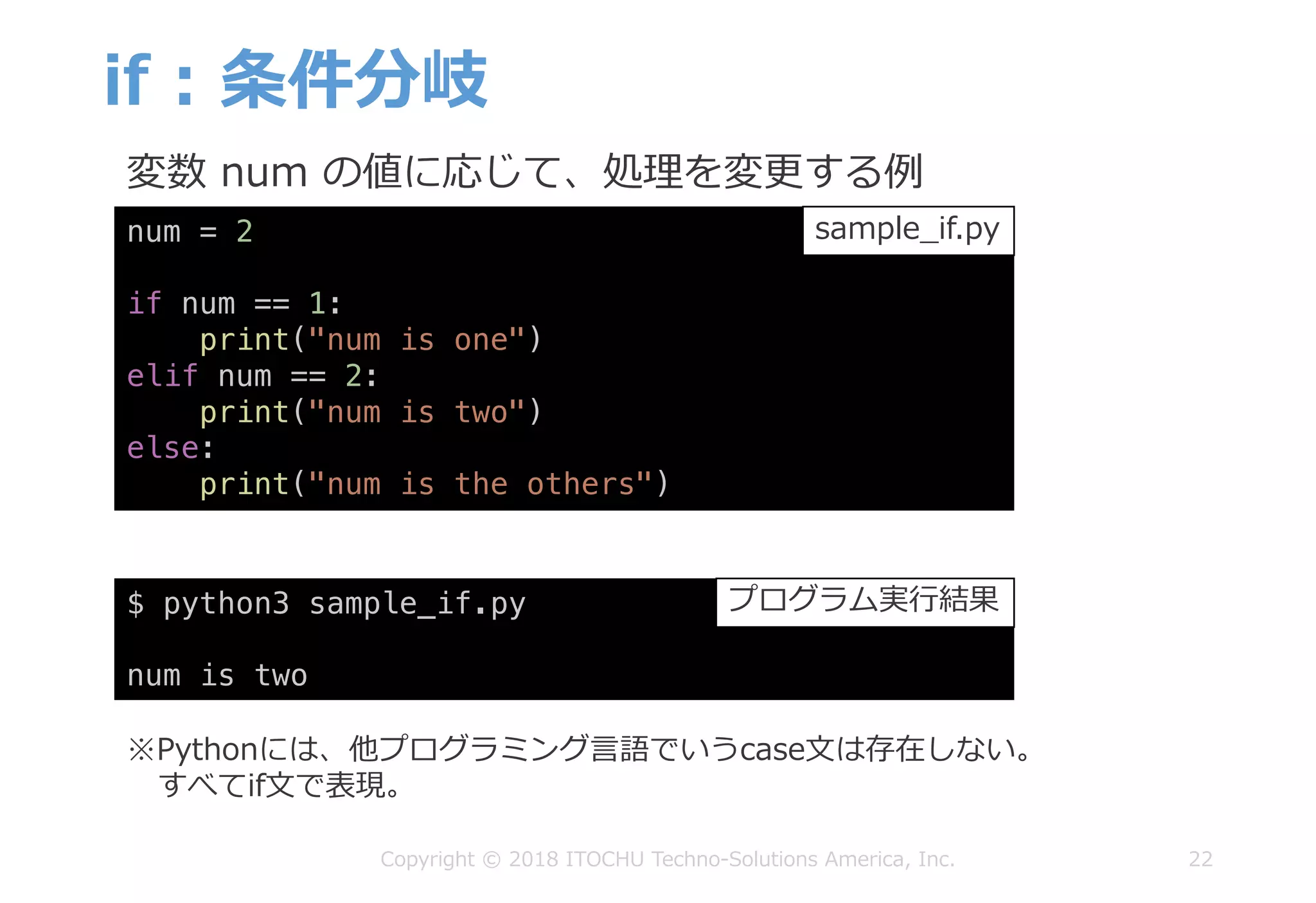 if : 条件分岐
22Copyright © 2018 ITOCHU Techno-Solutions America, Inc.
$ python3 sample_if.py
num is two
num = 2
if num == 1:
print("num is one")
elif num == 2:
print("num is two")
else:
print("num is the others")
sample_if.py
プログラム実⾏結果
※Pythonには、他プログラミング⾔語でいうcase⽂は存在しない。
すべてif⽂で表現。
変数 num の値に応じて、処理を変更する例
 