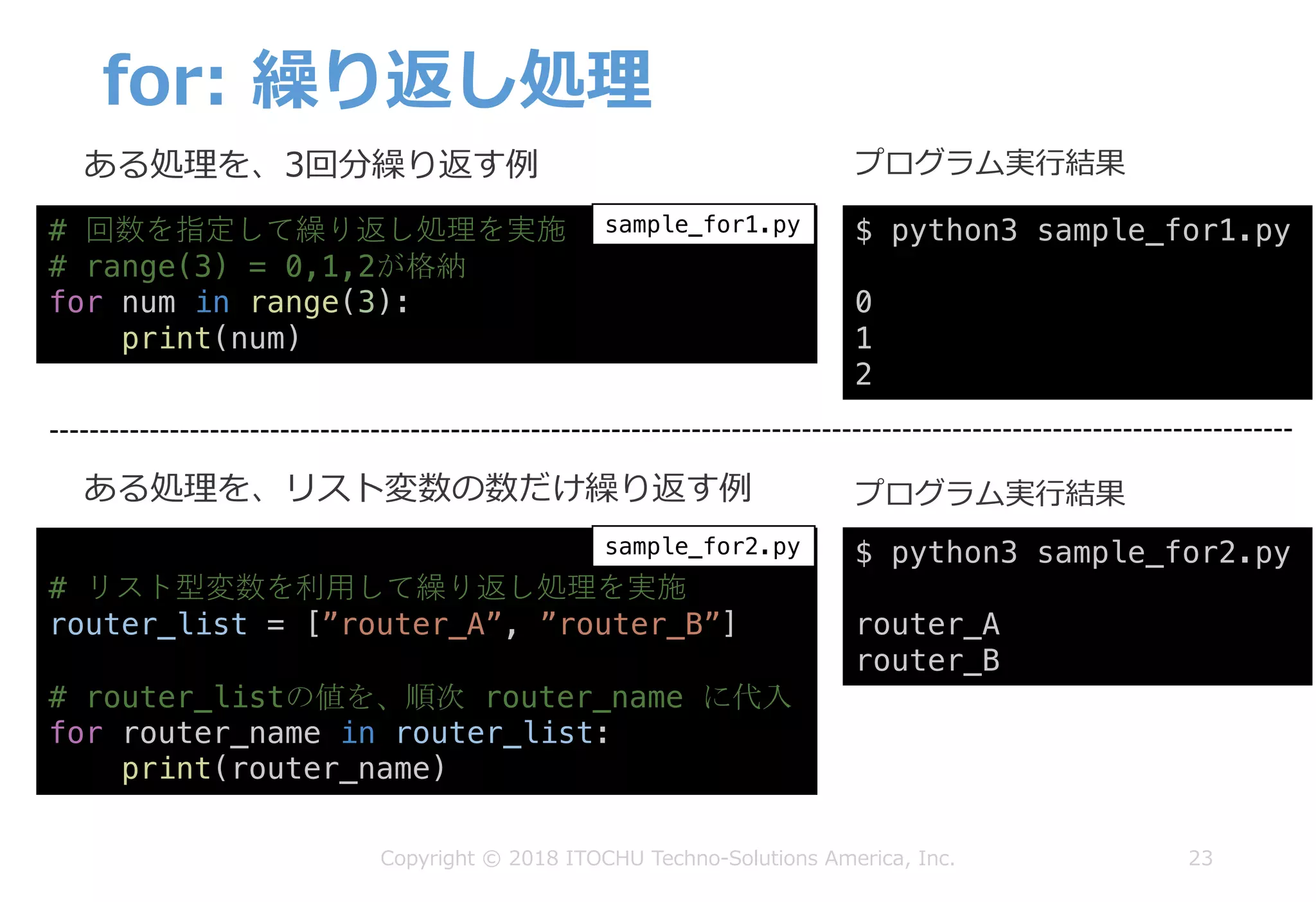 for: 繰り返し処理
23Copyright © 2018 ITOCHU Techno-Solutions America, Inc.
ある処理を、リスト変数の数だけ繰り返す例 プログラム実⾏結果
# リスト型変数を利⽤して繰り返し処理を実施
router_list = [”router_A”, ”router_B”]
# router_listの値を、順次 router_name に代入
for router_name in router_list:
print(router_name)
$ python3 sample_for2.py
router_A
router_B
# 回数を指定して繰り返し処理を実施
# range(3) = 0,1,2が格納
for num in range(3):
print(num)
$ python3 sample_for1.py
0
1
2
ある処理を、3回分繰り返す例 プログラム実⾏結果
sample_for1.py
sample_for2.py
 