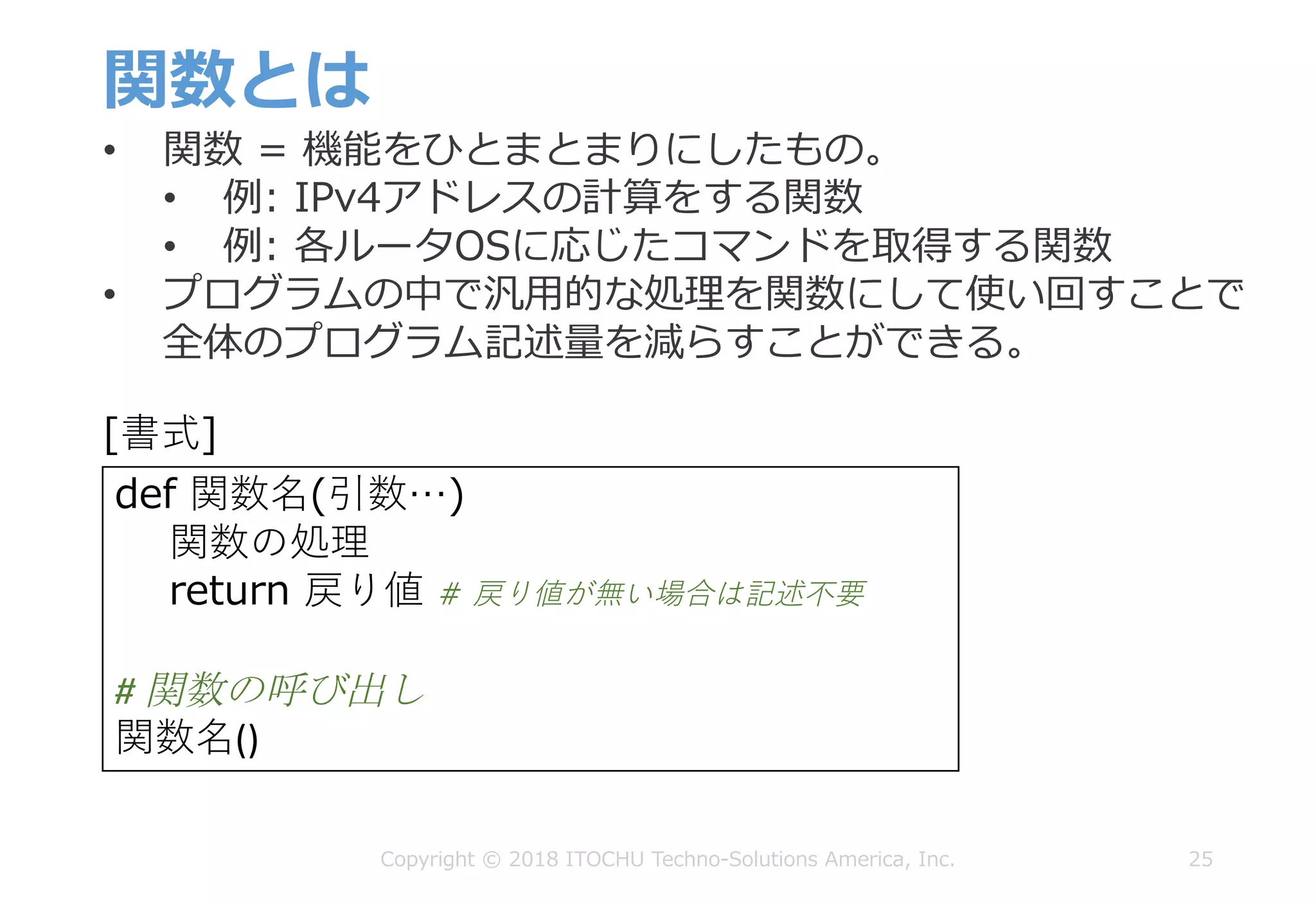 関数とは
25Copyright © 2018 ITOCHU Techno-Solutions America, Inc.
def 関数名(引数…)
関数の処理
return 戻り値 # 戻り値が無い場合は記述不要
#	関数の呼び出し
関数名()
[書式]
• 関数 = 機能をひとまとまりにしたもの。
• 例: IPv4アドレスの計算をする関数
• 例: 各ルータOSに応じたコマンドを取得する関数
• プログラムの中で汎⽤的な処理を関数にして使い回すことで
全体のプログラム記述量を減らすことができる。
 