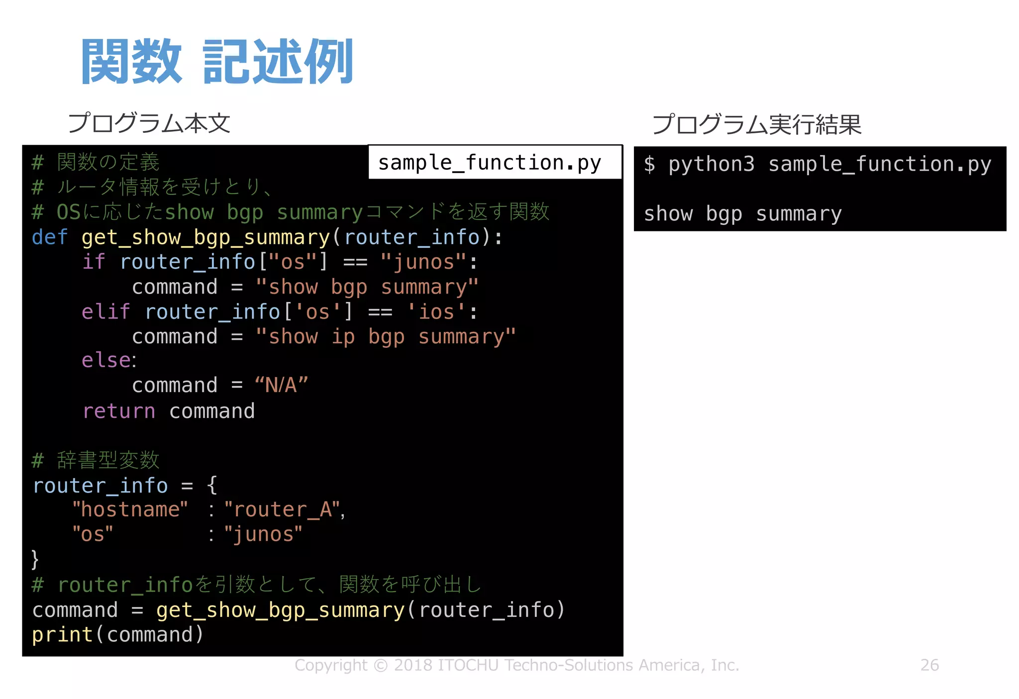 関数 記述例
26
プログラム本⽂ プログラム実⾏結果
# 関数の定義
# ルータ情報を受けとり、
# OSに応じたshow bgp summaryコマンドを返す関数
def get_show_bgp_summary(router_info):
if router_info["os"] == "junos":
command = "show bgp summary"
elif router_info['os'] == 'ios':
command = "show ip bgp summary"
else:
command = “N/A”
return command
# 辞書型変数
router_info = {
"hostname" : "router_A",
"os" : "junos"
}
# router_infoを引数として、関数を呼び出し
command = get_show_bgp_summary(router_info)
print(command)
$ python3 sample_function.py
show bgp summary
sample_function.py
Copyright © 2018 ITOCHU Techno-Solutions America, Inc.
 